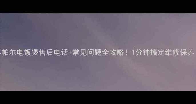 苏帕尔电饭煲售后电话常见问题全攻略1分钟搞定维修保养