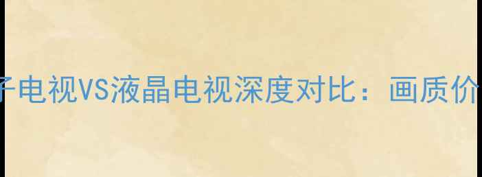 选购指南等离子电视VS液晶电视深度对比画质价格使用场景全