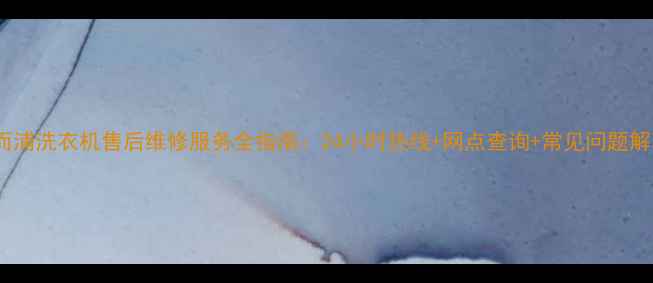 重庆惠而浦洗衣机售后维修服务全指南24小时热线网点查询常见问题解决攻略
