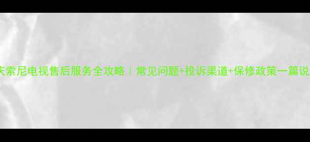 重庆索尼电视售后服务全攻略常见问题投诉渠道保修政策一篇说清