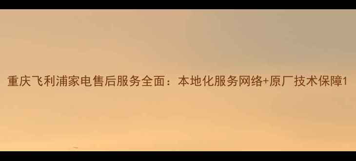 图片 重庆飞利浦家电售后服务全面：本地化服务网络+原厂技术保障1