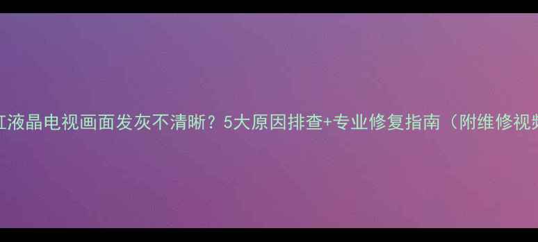图片 长虹液晶电视画面发灰不清晰？5大原因排查+专业修复指南（附维修视频）