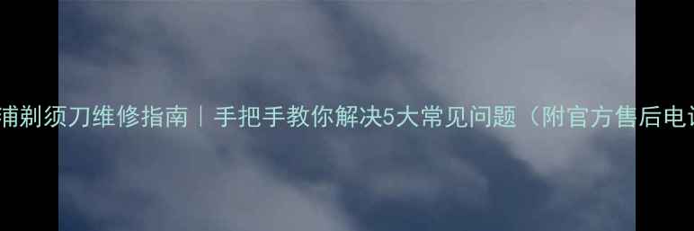 飞利浦剃须刀维修指南手把手教你解决5大常见问题附官方售后电话