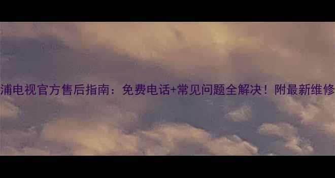 飞利浦电视官方售后指南免费电话常见问题全解决附最新维修政策