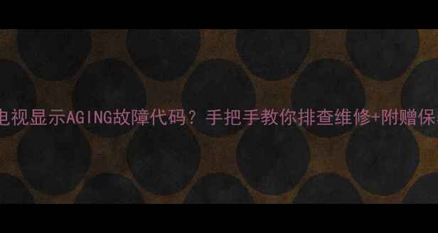 海信电视显示AGING故障代码手把手教你排查维修附赠保养秘籍