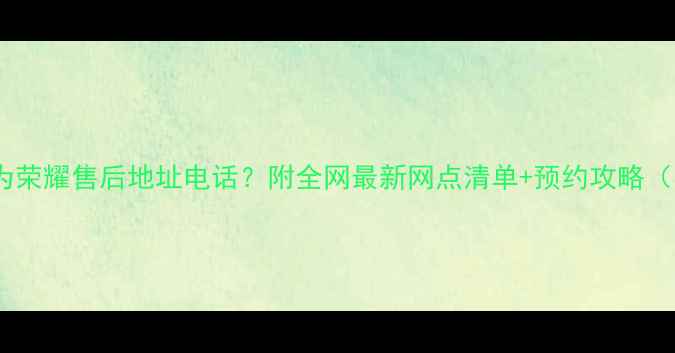 图片 📱西安华为荣耀售后地址电话？附全网最新网点清单+预约攻略（实测版）1