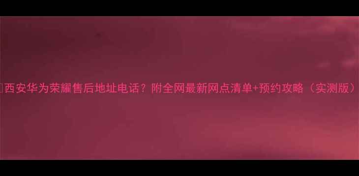 图片 📱西安华为荣耀售后地址电话？附全网最新网点清单+预约攻略（实测版）2