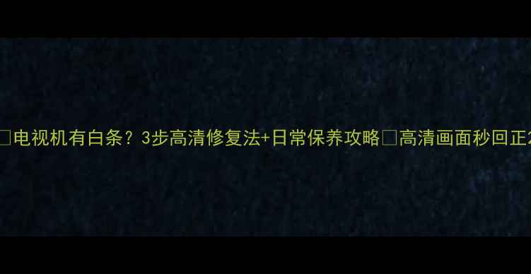 图片 📺电视机有白条？3步高清修复法+日常保养攻略✨高清画面秒回正2