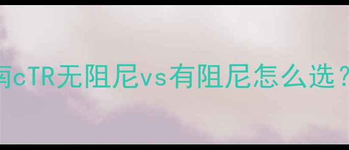 电视行管技术避坑指南cTR无阻尼vs有阻尼怎么选看完这篇不交智商税