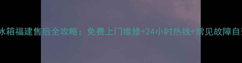 图片 🔍容升冰箱福建售后全攻略：免费上门维修+24小时热线+常见故障自查指南2