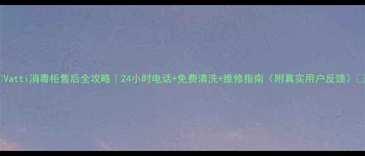 Vatti消毒柜售后全攻略24小时电话免费清洗维修指南附真实用户反馈