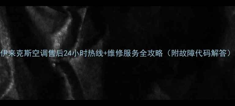 伊来克斯空调售后24小时热线维修服务全攻略附故障代码解答