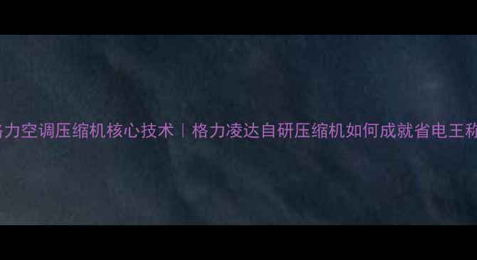 格力空调压缩机核心技术格力凌达自研压缩机如何成就省电王称号