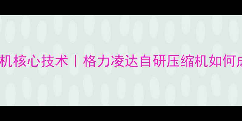 图片 🔥格力空调压缩机核心技术｜格力凌达自研压缩机如何成就省电王称号2