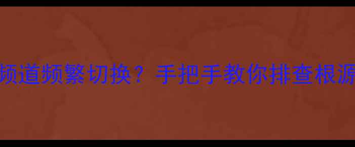 飞利浦电视AV频道频繁切换手把手教你排查根源彻底解决